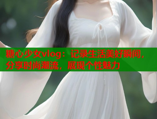 糖心少女vlog:记录生活美好瞬间,分享时尚潮流,展现个性魅力 糖心少女vlog:记录生活美好瞬间,分享时尚潮流,展现个性魅力