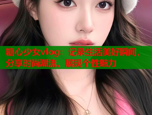 糖心少女vlog:记录生活美好瞬间,分享时尚潮流,展现个性魅力 糖心少女vlog:记录生活美好瞬间,分享时尚潮流,展现个性魅力