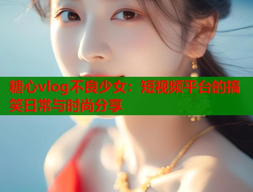 糖心vlog不良少女：短视频平台的搞笑日常与时尚分享