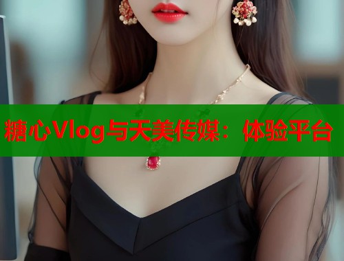 糖心Vlog与天美传媒：体验平台