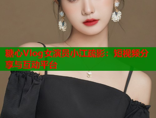 糖心Vlog女演员小江疏影：短视频分享与互动平台