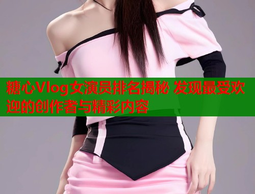 糖心Vlog女演员排名揭秘 发现最受欢迎的创作者与精彩内容