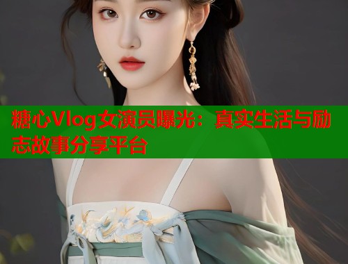 糖心Vlog女演员曝光:真实生活与励志故事分享平台 糖心Vlog女演员曝光:真实生活与励志故事分享平台