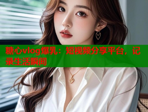 糖心vlog爆乳:短视频分享平台,记录生活瞬间 糖心vlog爆乳:短视频分享平台,记录生活瞬间