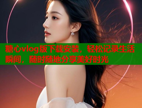 糖心vlog版下载安装，轻松记录生活瞬间，随时随地分享美好时光