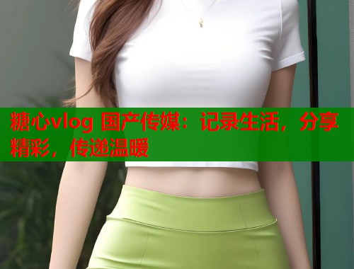 糖心vlog 国产传媒：记录生活，分享精彩，传递温暖
