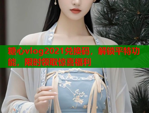 糖心vlog2021兑换码，解锁平特功能，限时领取惊喜福利