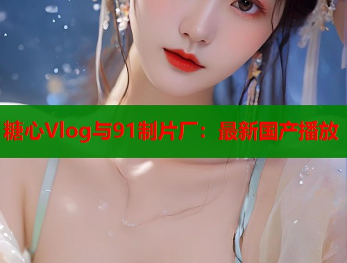 糖心Vlog与91制片厂：最新国产播放