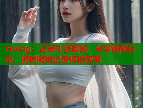 txvlog：记录生活瞬间，分享视频日志，随时随地记录你的故事
