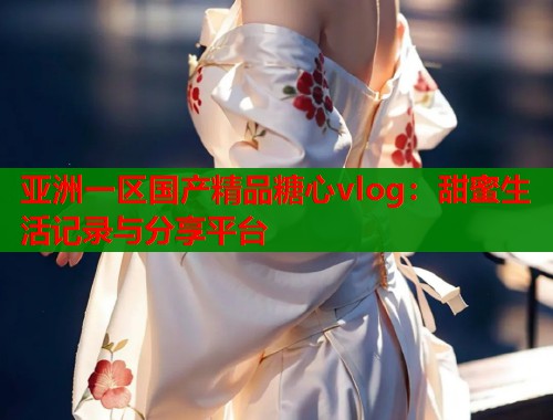 亚洲一区国产精品糖心vlog：甜蜜生活记录与分享平台