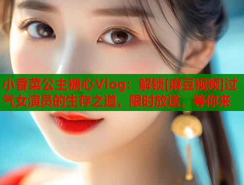 小香菜公主糖心Vlog：解锁[麻豆视频]过气女演员的生存之道，限时放送，等你来