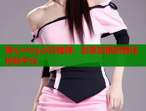 糖心vlog小巨楼梯：创意拍摄的最佳拍照平台