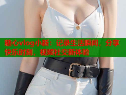 糖心vlog小新:记录生活瞬间,分享快乐时刻,视频社交新体验 糖心vlog小新:记录生活瞬间,分享快乐时刻,视频社交新体验