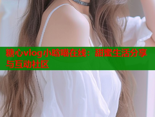 糖心vlog小晗喵在线:甜蜜生活分享与互动社区 糖心vlog小晗喵在线:甜蜜生活分享与互动社区