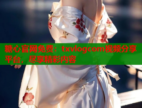 糖心官网免费:txvlogcom视频分享平台,尽享精彩内容 糖心官网免费:txvlogcom视频分享平台,尽享精彩内容