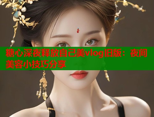 糖心深夜释放自己美vlog旧版：夜间美容小技巧分享
