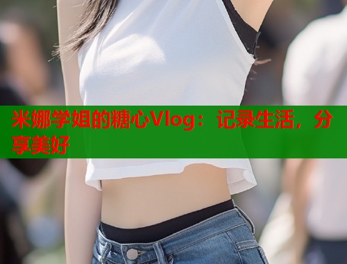 米娜学姐的糖心Vlog：记录生活，分享美好