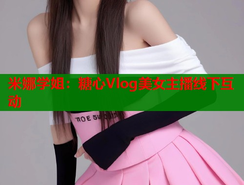 米娜学姐:糖心Vlog美女主播线下互动 米娜学姐:糖心Vlog美女主播线下互动