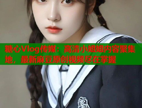 糖心Vlog传媒:高清小姐姐内容聚集地,最新麻豆原创视频尽在掌握 糖心Vlog传媒:高清小姐姐内容聚集地,最新麻豆原创视频尽在掌握