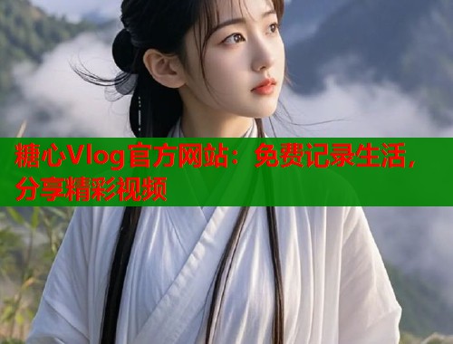 糖心Vlog官方网站：免费记录生活，分享精彩视频