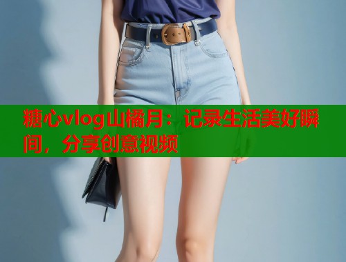 糖心vlog山橘月：记录生活美好瞬间，分享创意视频