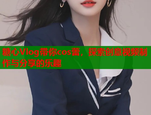 糖心Vlog带你cos蕾,探索创意视频制作与分享的乐趣 糖心Vlog带你cos蕾,探索创意视频制作与分享的乐趣