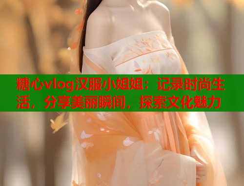 糖心vlog汉服小姐姐：记录时尚生活，分享美丽瞬间，探索文化魅力