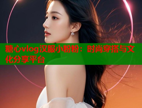 糖心vlog汉服小粉粉:时尚穿搭与文化分享平台 糖心vlog汉服小粉粉:时尚穿搭与文化分享平台