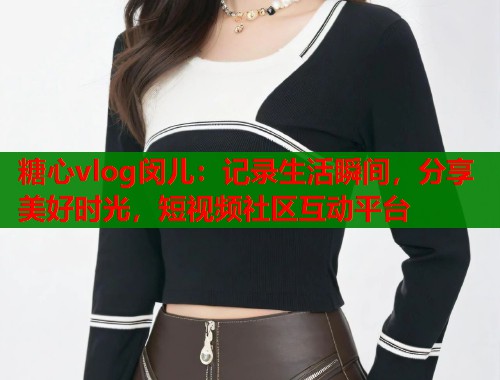 糖心vlog闵儿：记录生活瞬间，分享美好时光，短视频社区互动平台