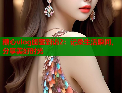 糖心vlog闺蜜到访2：记录生活瞬间，分享美好时光