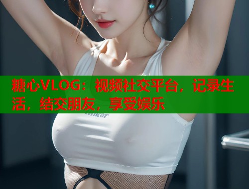 糖心VLOG：视频社交平台，记录生活，结交朋友，享受娱乐
