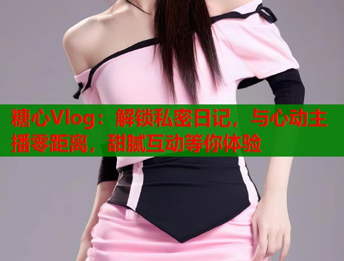 糖心Vlog:解锁私密日记,与心动主播零距离,甜腻互动等你体验 糖心Vlog:解锁私密日记,与心动主播零距离,甜腻互动等你体验