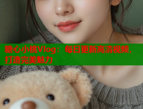 糖心小桃Vlog:每日更新高清视频,打造完美魅力 糖心小桃Vlog:每日更新高清视频,打造完美魅力