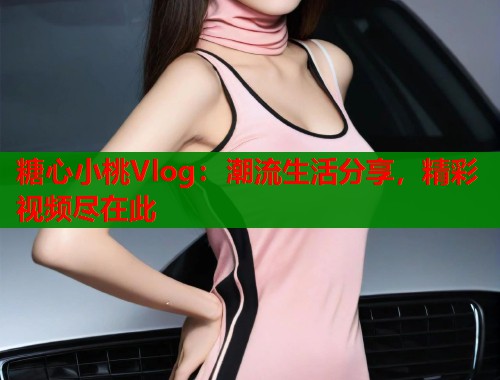 糖心小桃Vlog:潮流生活分享,精彩视频尽在此 糖心小桃Vlog:潮流生活分享,精彩视频尽在此