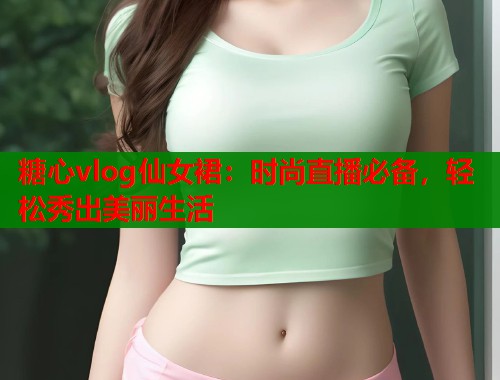 糖心vlog仙女裙:时尚直播必备,轻松秀出美丽生活 糖心vlog仙女裙:时尚直播必备,轻松秀出美丽生活