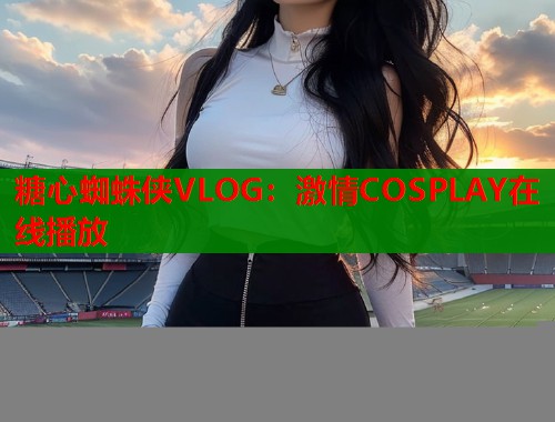 糖心蜘蛛侠VLOG:激情COSPLAY在线播放 糖心蜘蛛侠VLOG:激情COSPLAY在线播放