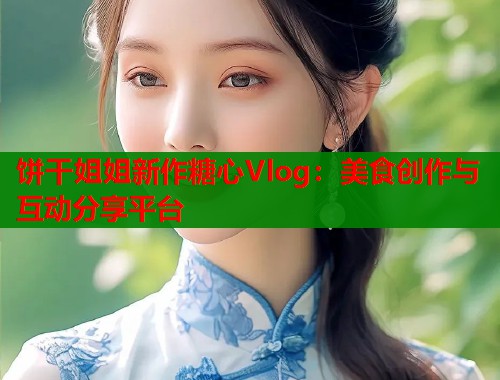 饼干姐姐新作糖心Vlog:美食创作与互动分享平台 饼干姐姐新作糖心Vlog:美食创作与互动分享平台