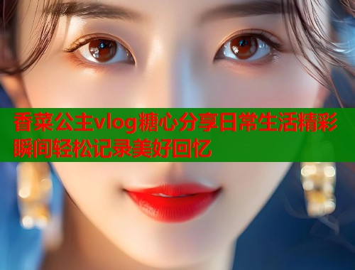 香菜公主vlog糖心分享日常生活精彩瞬间轻松记录美好回忆 香菜公主vlog糖心分享日常生活精彩瞬间轻松记录美好回忆