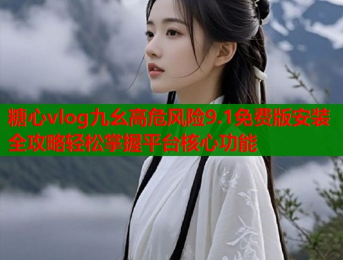 糖心vlog九幺高危风险9.1免费版安装全攻略轻松掌握平台核心功能