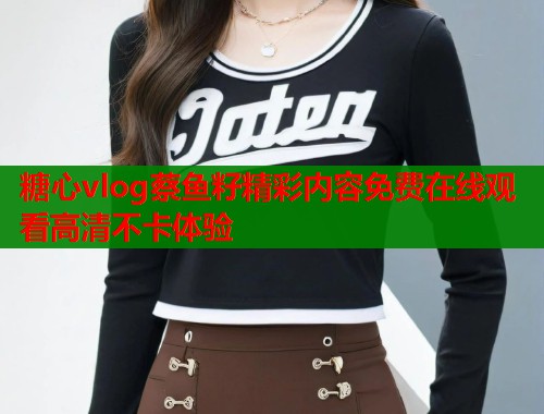 糖心vlog蔡鱼籽精彩内容免费在线观看高清不卡体验 糖心vlog蔡鱼籽精彩内容免费在线观看高清不卡体验