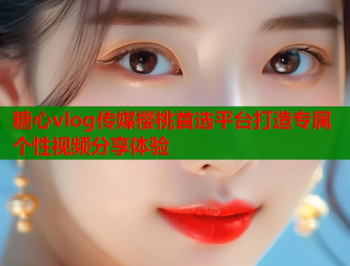 糖心vlog传媒樱桃首选平台打造专属个性视频分享体验 糖心vlog传媒樱桃首选平台打造专属个性视频分享体验