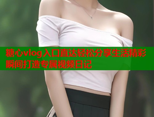 糖心vlog入口直达轻松分享生活精彩瞬间打造专属视频日记 糖心vlog入口直达轻松分享生活精彩瞬间打造专属视频日记