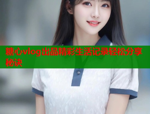 糖心vlog出品精彩生活记录轻松分享秘诀 糖心vlog出品精彩生活记录轻松分享秘诀