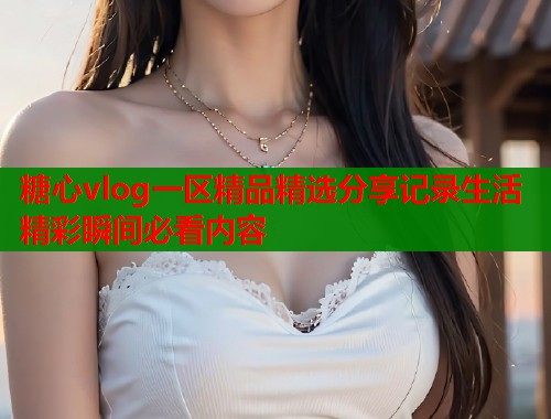 糖心vlog一区精品精选分享记录生活精彩瞬间必看内容