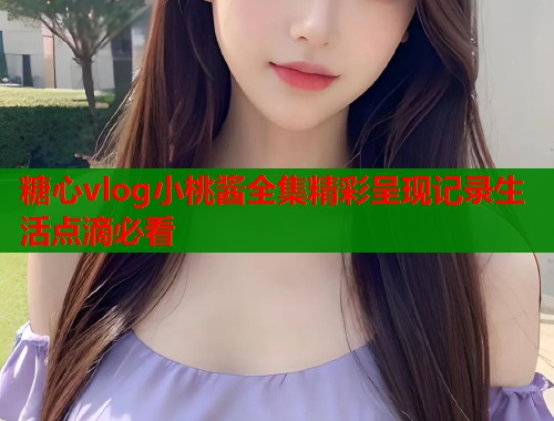 糖心vlog小桃酱全集精彩呈现记录生活点滴必看 糖心vlog小桃酱全集精彩呈现记录生活点滴必看