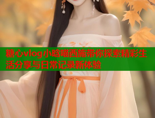 糖心vlog小晗喵西施带你探索精彩生活分享与日常记录新体验 糖心vlog小晗喵西施带你探索精彩生活分享与日常记录新体验