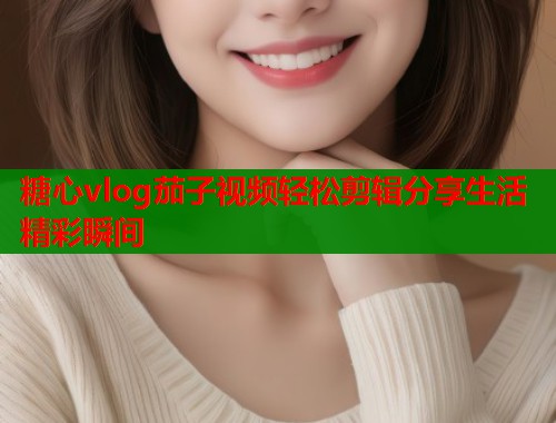 糖心vlog茄子视频轻松剪辑分享生活精彩瞬间 糖心vlog茄子视频轻松剪辑分享生活精彩瞬间