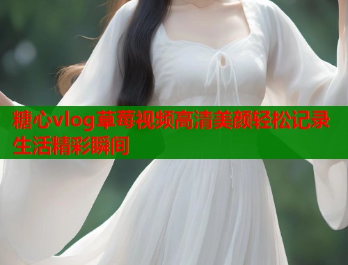 糖心vlog草莓视频高清美颜轻松记录生活精彩瞬间 糖心vlog草莓视频高清美颜轻松记录生活精彩瞬间