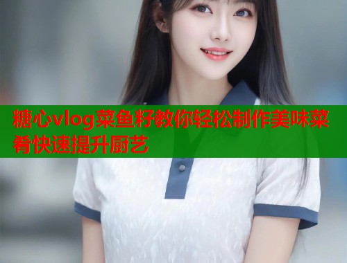 糖心vlog菜鱼籽教你轻松制作美味菜肴快速提升厨艺 糖心vlog菜鱼籽教你轻松制作美味菜肴快速提升厨艺
