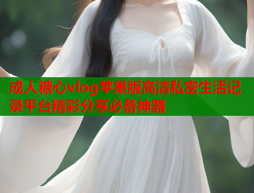 成人糖心vlog苹果版高清私密生活记录平台精彩分享必备神器 成人糖心vlog苹果版高清私密生活记录平台精彩分享必备神器